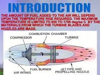 THE AMOUNT OF FUEL ADDED TO THE AIR WILL DEPEND UPON THE TEMPERATURE RISE REQUIRED. THE MAXIMUM TEMPERATURE IS LIMITED TO 850 TO 1700 degree C  BY THE MATERIALS FROM WHICH THE TURBINE BLADES AND NOZZLES ARE MADE.   INTRODUCTION 