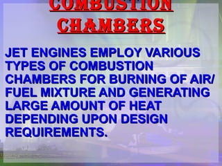 COMBUSTION CHAMBERS JET ENGINES EMPLOY VARIOUS TYPES OF COMBUSTION CHAMBERS FOR BURNING OF AIR/FUEL MIXTURE AND GENERATING LARGE AMOUNT OF HEAT DEPENDING UPON DESIGN REQUIREMENTS. 