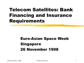 Telecom Satellites: Bank Financing and Insurance Requirements Euro-Asian Space Week Singapore 26 November 1998 26 November 1998 Credit Lyonnais 
