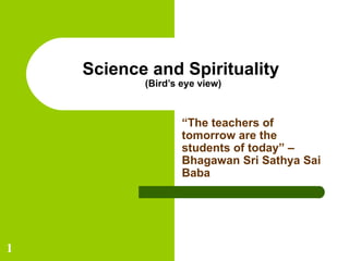 Science and Spirituality  (Bird’s eye view) “ The teachers of tomorrow are the students of today” – Bhagawan Sri Sathya Sai Baba 