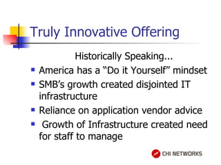 Truly Innovative Offering Historically Speaking... America has a “Do it Yourself” mindset SMB’s growth created disjointed IT infrastructure Reliance on application vendor advice Growth of Infrastructure created need for staff to manage  