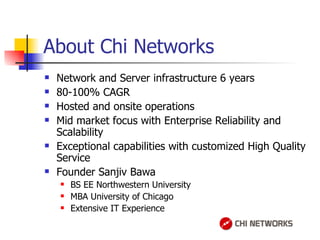 About Chi Networks Network and Server infrastructure 6 years 80-100% CAGR Hosted and onsite operations Mid market focus with Enterprise Reliability and Scalability Exceptional capabilities with customized High Quality Service Founder Sanjiv Bawa BS EE Northwestern University MBA University of Chicago Extensive IT Experience 