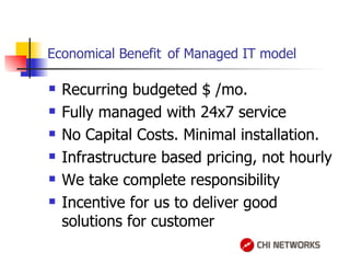 Economical Benefit   of Managed IT model Recurring budgeted $ /mo. Fully managed with 24x7 service No Capital Costs. Minimal installation. Infrastructure based pricing, not hourly We take complete responsibility  Incentive for us to deliver good solutions for customer 