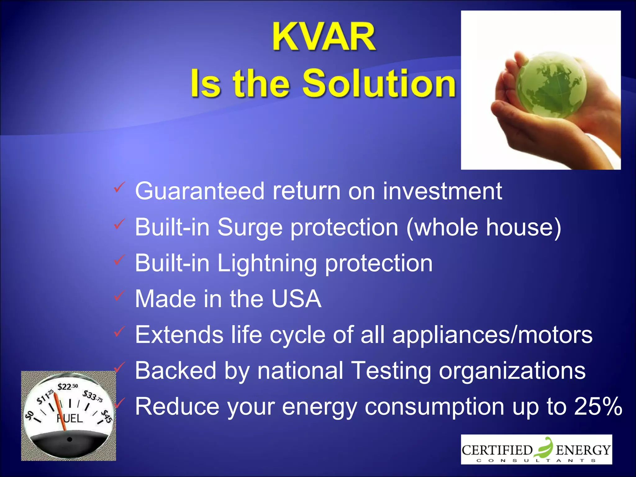 Guaranteed  return  on investment Built-in Surge protection (whole house) Built-in Lightning protection Made in the USA Extends life cycle of all appliances/motors Backed by national Testing organizations Reduce your energy consumption up to 25% 