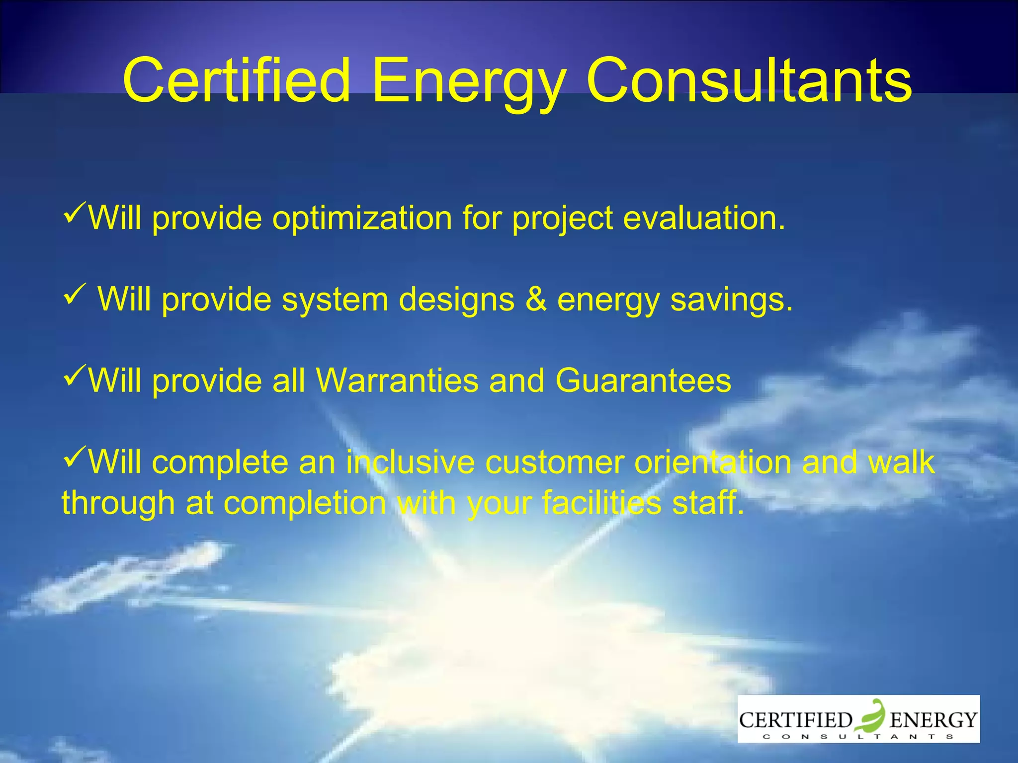 Certified Energy Consultants Will provide optimization for project evaluation. Will provide system designs & energy savings. Will provide all Warranties and Guarantees Will complete an inclusive customer orientation and walk through at completion with your facilities staff. 