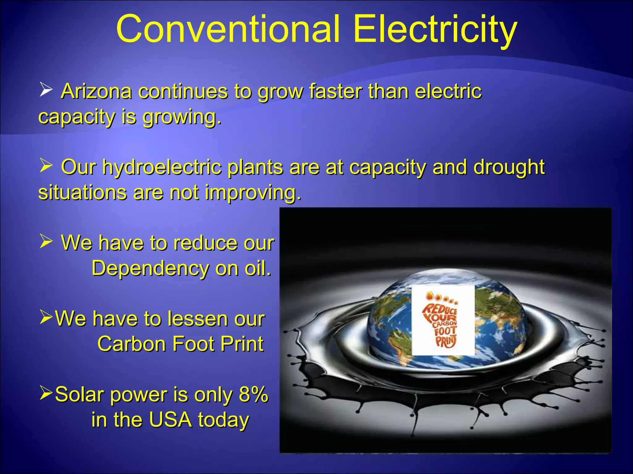 Conventional Electricity Arizona continues to grow faster than electric capacity is growing. Our hydroelectric plants are at capacity and drought situations are not improving. We have to reduce our Dependency on oil. We have to lessen our Carbon Foot Print Solar power is only 8% in the USA today 