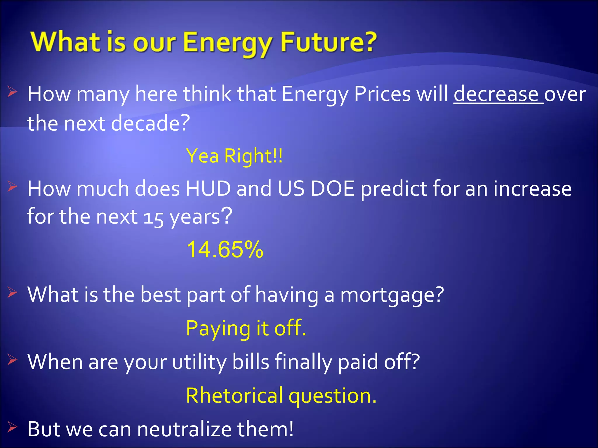 How many here think that Energy Prices will  decrease  over the next decade ? Yea Right!! How much does HUD and US DOE predict for an increase for the next 15 years ? 14.65%  What is the best part of having a mortgage? Paying it off. When are your utility bills finally paid off? Rhetorical question. But we can neutralize them! 