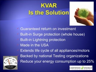 Guaranteed  return  on investment Built-in Surge protection (whole house) Built-in Lightning protection Made in the USA Extends life cycle of all appliances/motors Backed by national Testing organizations Reduce your energy consumption up to 25% 