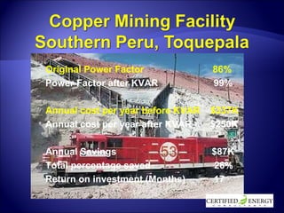 Original Power Factor  86% Power Factor after KVAR  99% Annual cost per year before KVAR  $337K Annual cost per year after KVAR  $250K Annual Savings  $87K Total percentage saved  26% Return on investment (Months)   17 