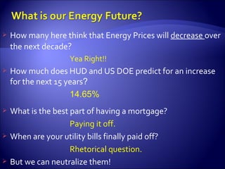 How many here think that Energy Prices will  decrease  over the next decade ? Yea Right!! How much does HUD and US DOE predict for an increase for the next 15 years ? 14.65%  What is the best part of having a mortgage? Paying it off. When are your utility bills finally paid off? Rhetorical question. But we can neutralize them! 