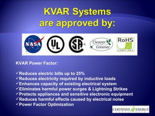 KVAR Power Factor: Reduces electric bills up to 25% Reduces electricity required by inductive loads Enhances capacity of existing electrical system Eliminates harmful power surges & Lightning Strikes Protects appliances and sensitive electronic equipment Reduces harmful effects caused by electrical noise Power Factor Optimization 