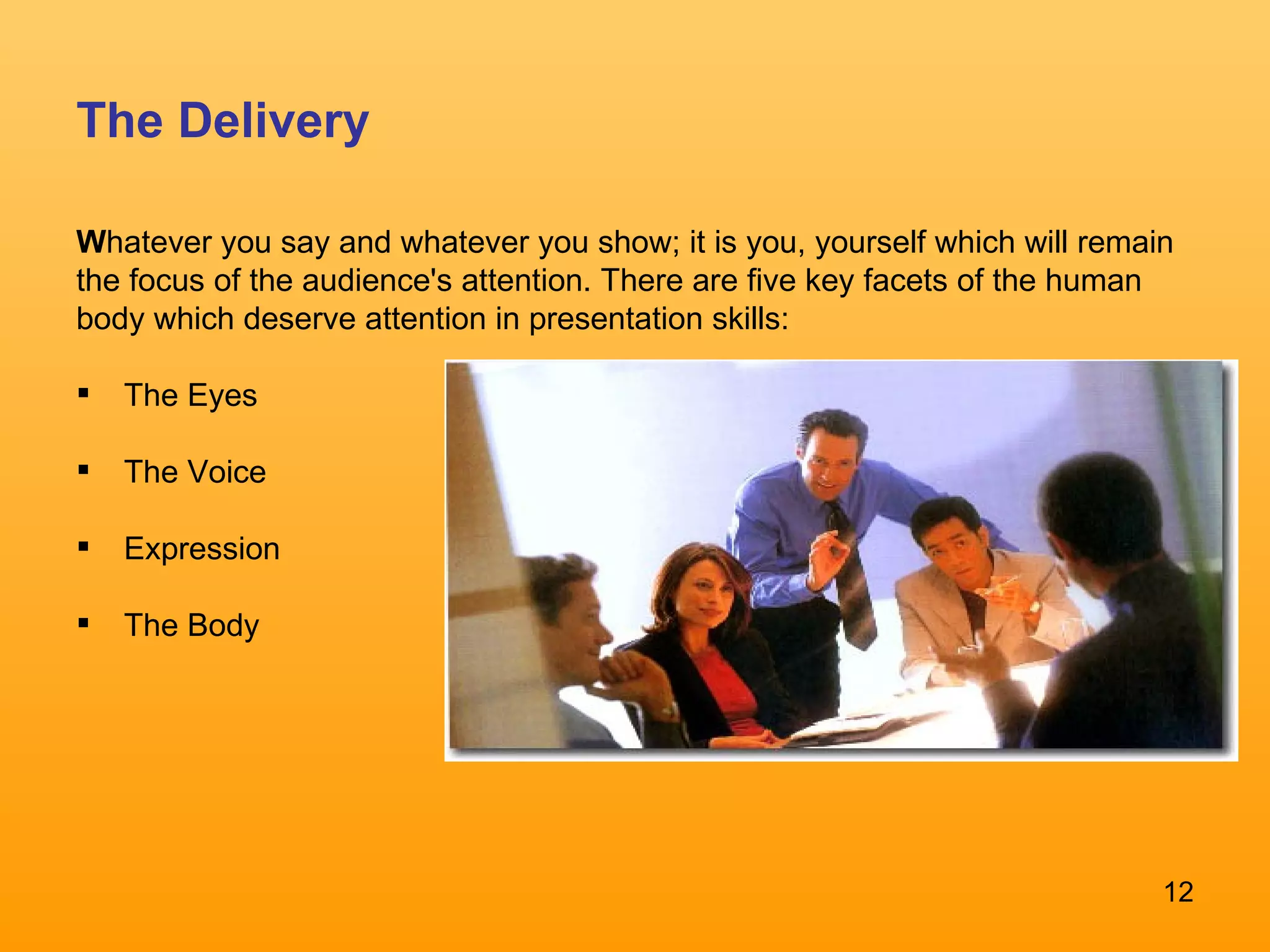 The Delivery W hatever you say and whatever you show; it is you, yourself which will remain the focus of the audience's attention. There are five key facets of the human body which deserve attention in presentation skills: The Eyes  The Voice Expression  The Body 