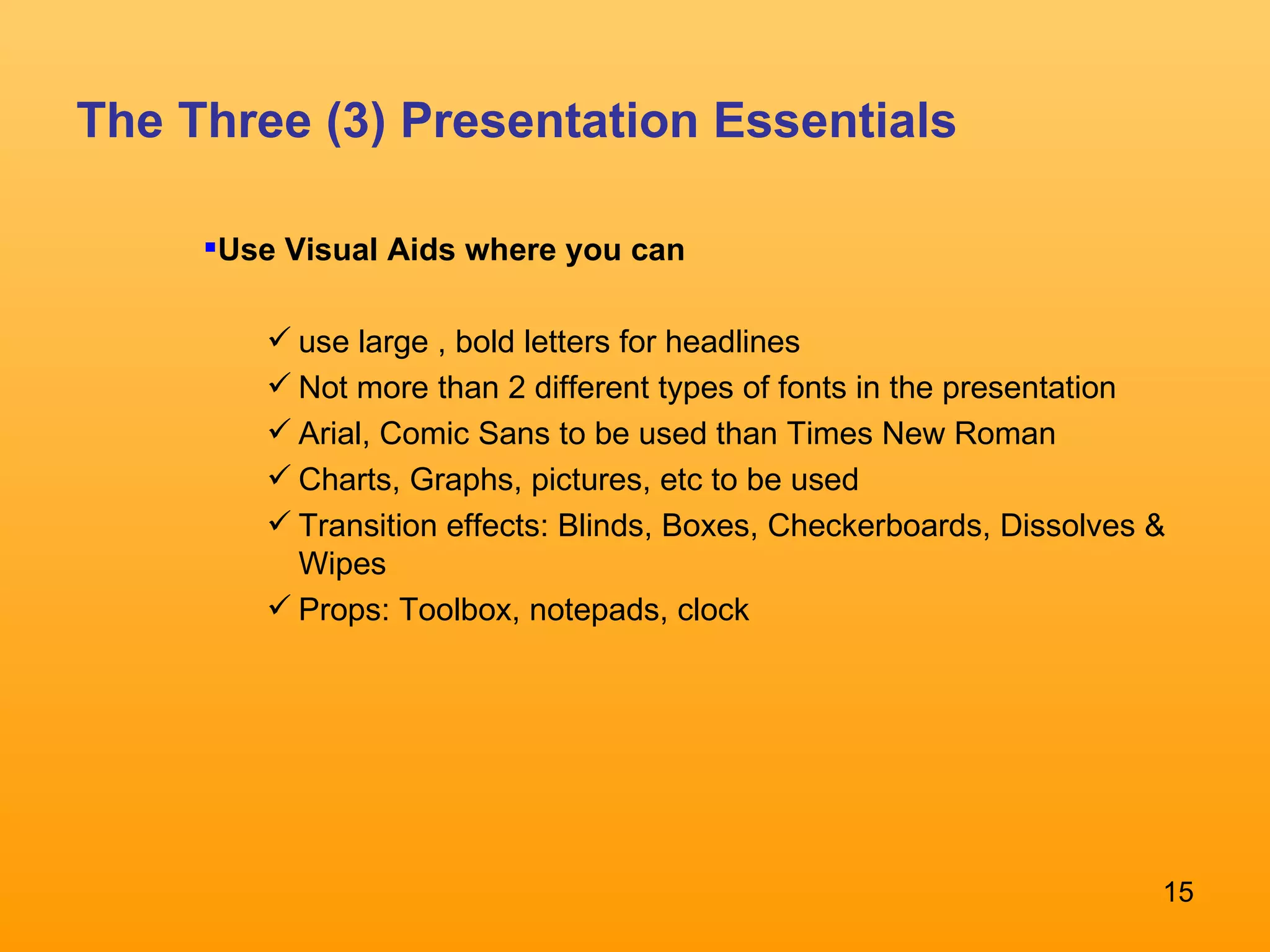 The Three (3) Presentation Essentials Use Visual Aids where you can  use large , bold letters for headlines Not more than 2 different types of fonts in the presentation Arial, Comic Sans to be used than Times New Roman Charts, Graphs, pictures, etc to be used Transition effects: Blinds, Boxes, Checkerboards, Dissolves & Wipes Props: Toolbox, notepads, clock 