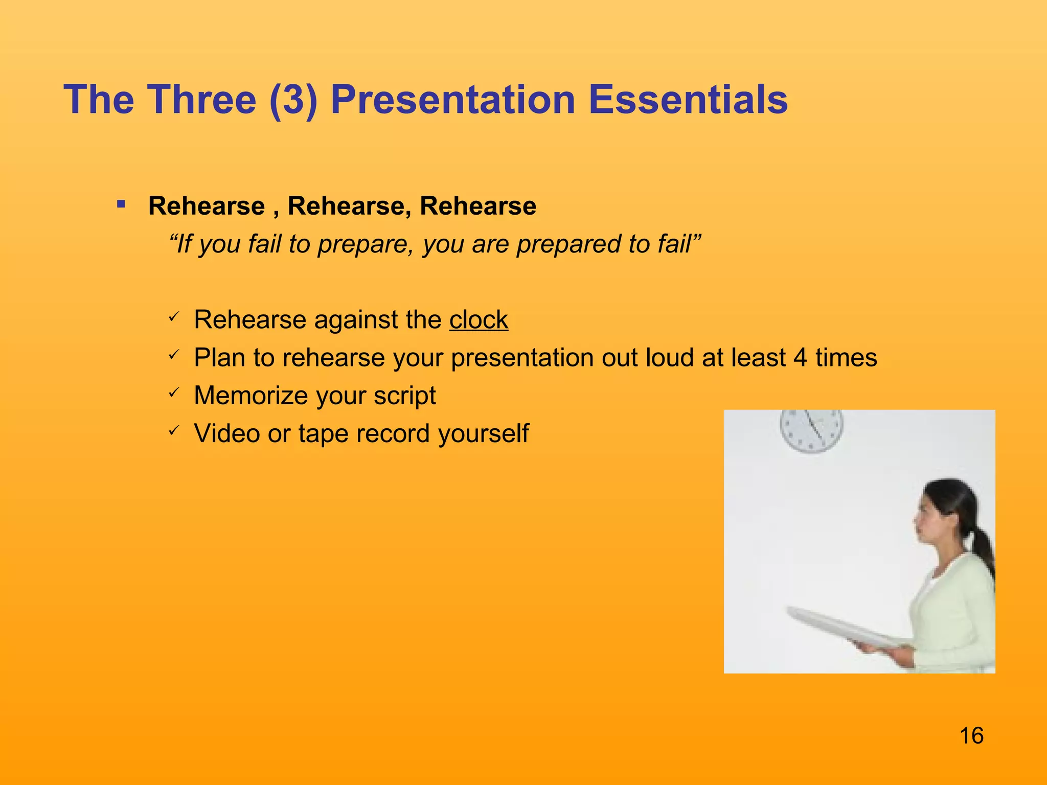 The Three (3) Presentation Essentials Rehearse , Rehearse, Rehearse “ If you fail to prepare, you are prepared to fail” Rehearse against the  clock Plan to rehearse your presentation out loud at least 4 times Memorize your script Video or tape record yourself 
