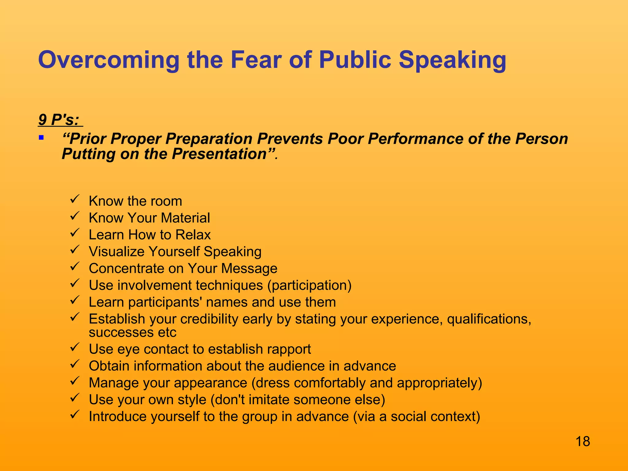Overcoming the Fear of Public Speaking 9 P's:  “ Prior Proper Preparation Prevents Poor Performance of the Person Putting on the Presentation” .  Know the room  Know Your Material Learn How to Relax  Visualize Yourself Speaking Concentrate on Your Message Use involvement techniques (participation) Learn participants' names and use them Establish your credibility early by stating your experience, qualifications, successes etc Use eye contact to establish rapport Obtain information about the audience in advance Manage your appearance (dress comfortably and appropriately) Use your own style (don't imitate someone else)  Introduce yourself to the group in advance (via a social context) 