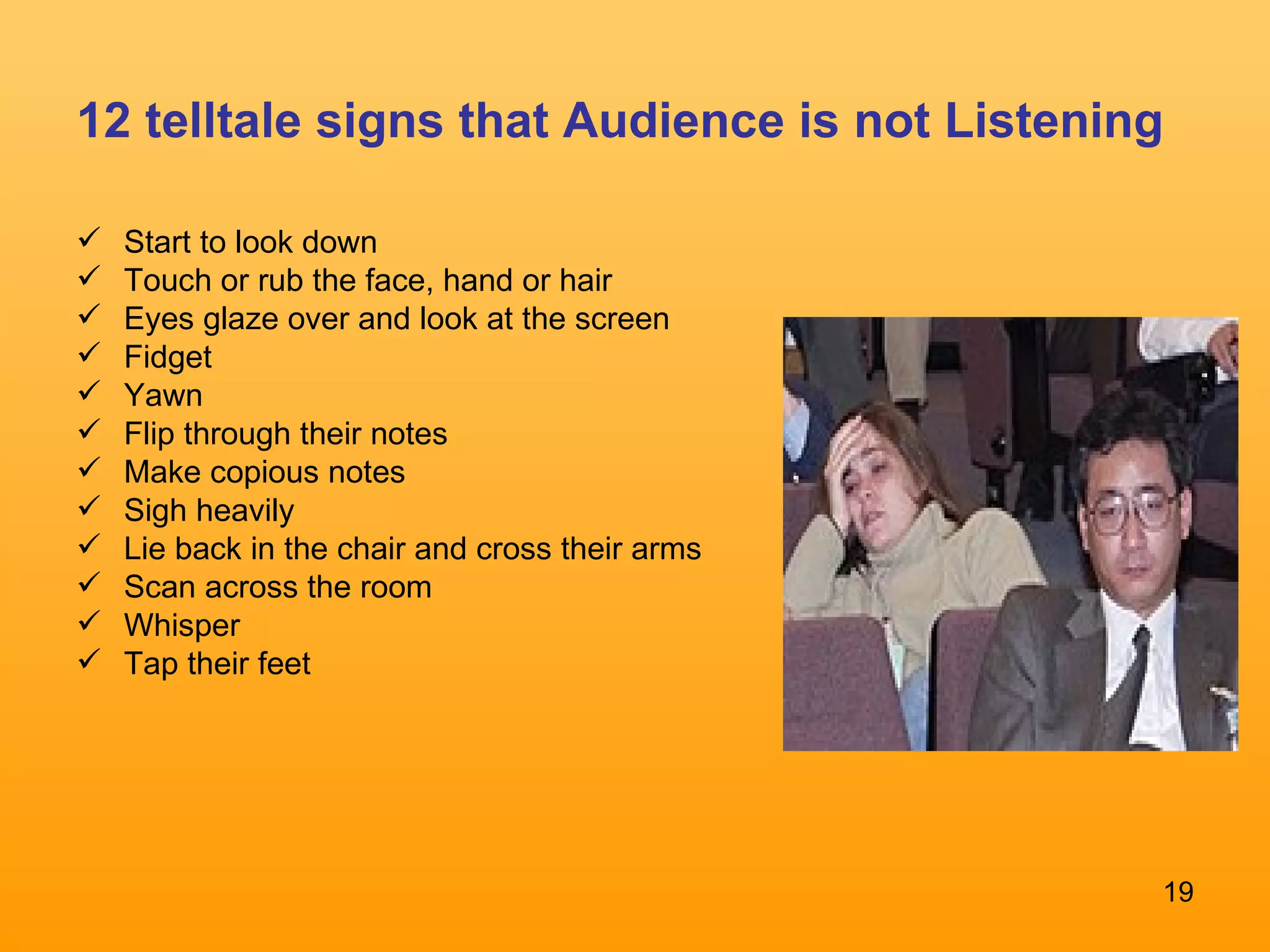 12 telltale signs that Audience is not Listening Start to look down Touch or rub the face, hand or hair  Eyes glaze over and look at the screen Fidget Yawn Flip through their notes Make copious notes Sigh heavily  Lie back in the chair and cross their arms Scan across the room Whisper Tap their feet 