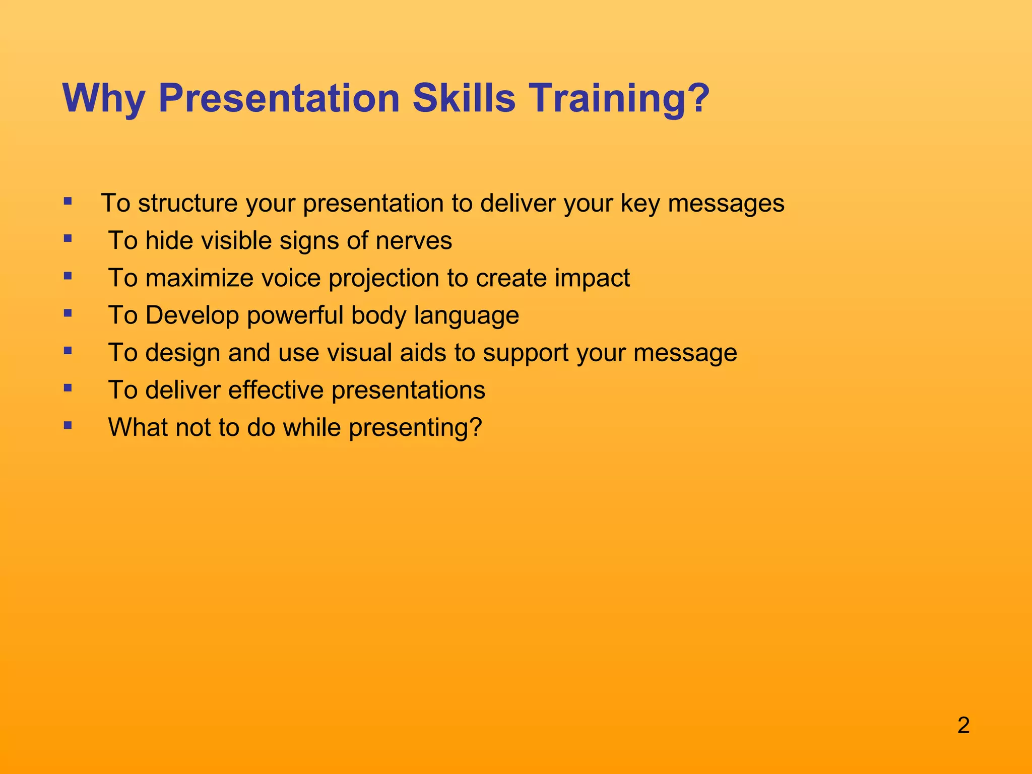 Why Presentation Skills Training? To structure your presentation to deliver your key messages  To hide visible signs of nerves  To maximize voice projection to create impact  To Develop powerful body language  To design and use visual aids to support your message  To deliver effective presentations What not to do while presenting? 