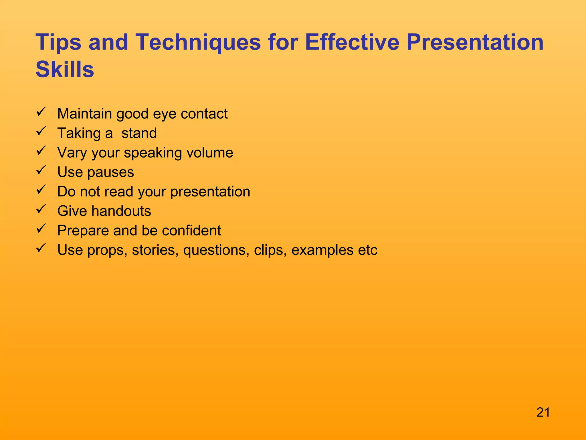 Tips and Techniques for Effective Presentation Skills Maintain good eye contact Taking a  stand Vary your speaking volume Use pauses Do not read your presentation Give handouts Prepare and be confident Use props, stories, questions, clips, examples etc 