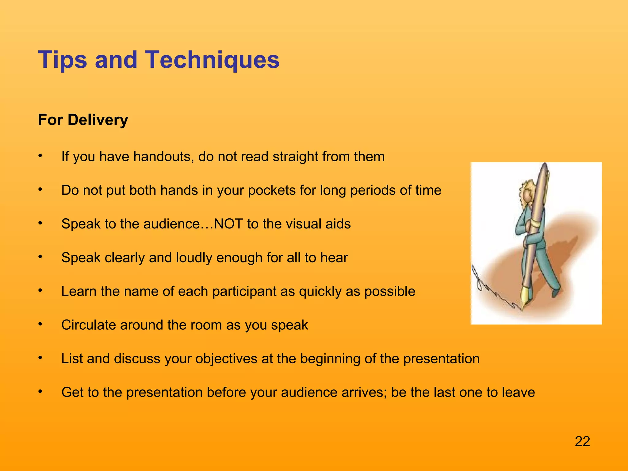 Tips and Techniques For Delivery If you have handouts, do not read straight from them  Do not put both hands in your pockets for long periods of time Speak to the audience…NOT to the visual aids Speak clearly and loudly enough for all to hear  Learn the name of each participant as quickly as possible  Circulate around the room as you speak  List and discuss your objectives at the beginning of the presentation  Get to the presentation before your audience arrives; be the last one to leave 