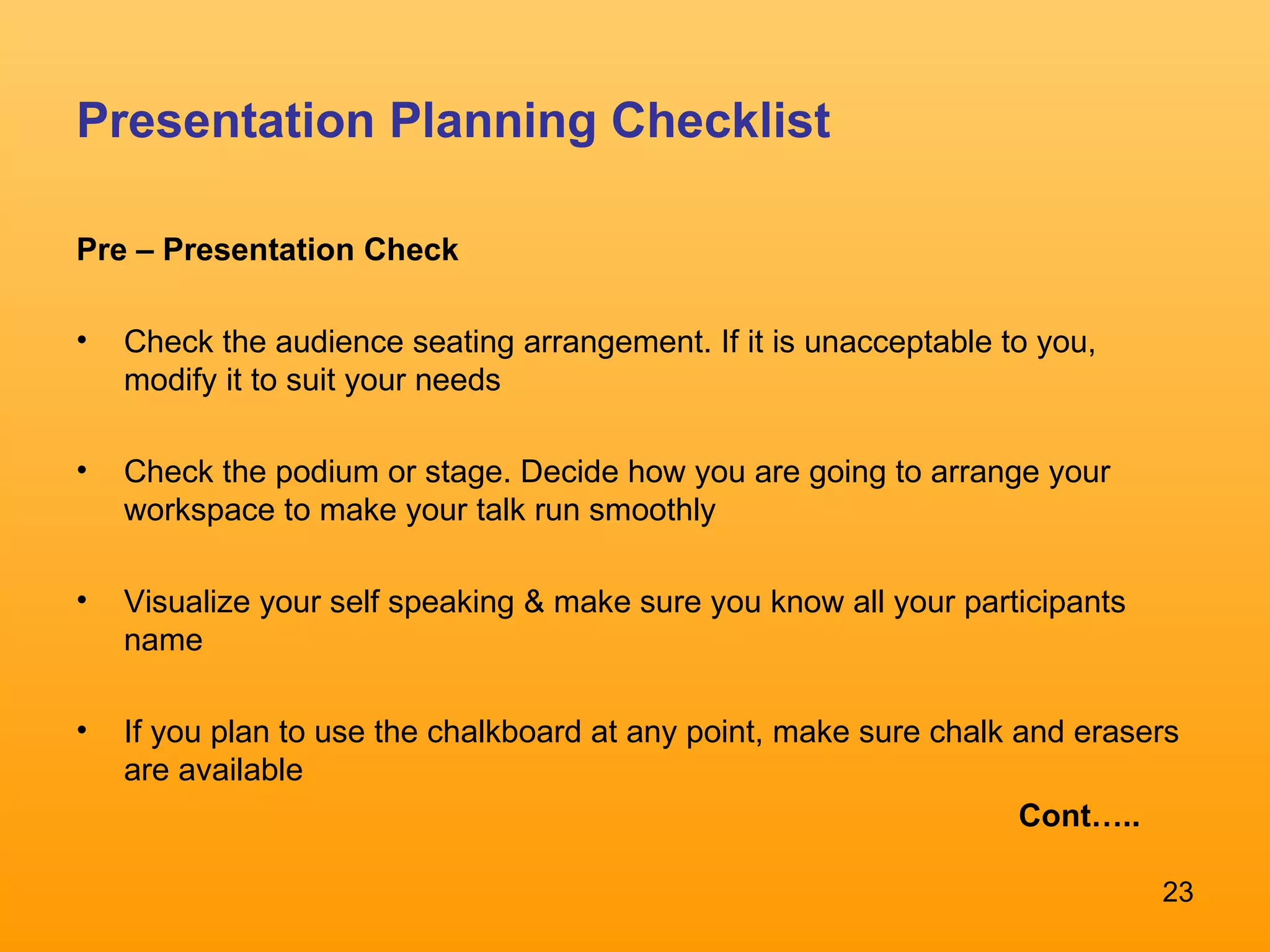 Presentation Planning Checklist Pre – Presentation Check Check the audience seating arrangement. If it is unacceptable to you, modify it to suit your needs Check the podium or stage. Decide how you are going to arrange your workspace to make your talk run smoothly Visualize your self speaking & make sure you know all your participants name If you plan to use the chalkboard at any point, make sure chalk and erasers are available  Cont….. 