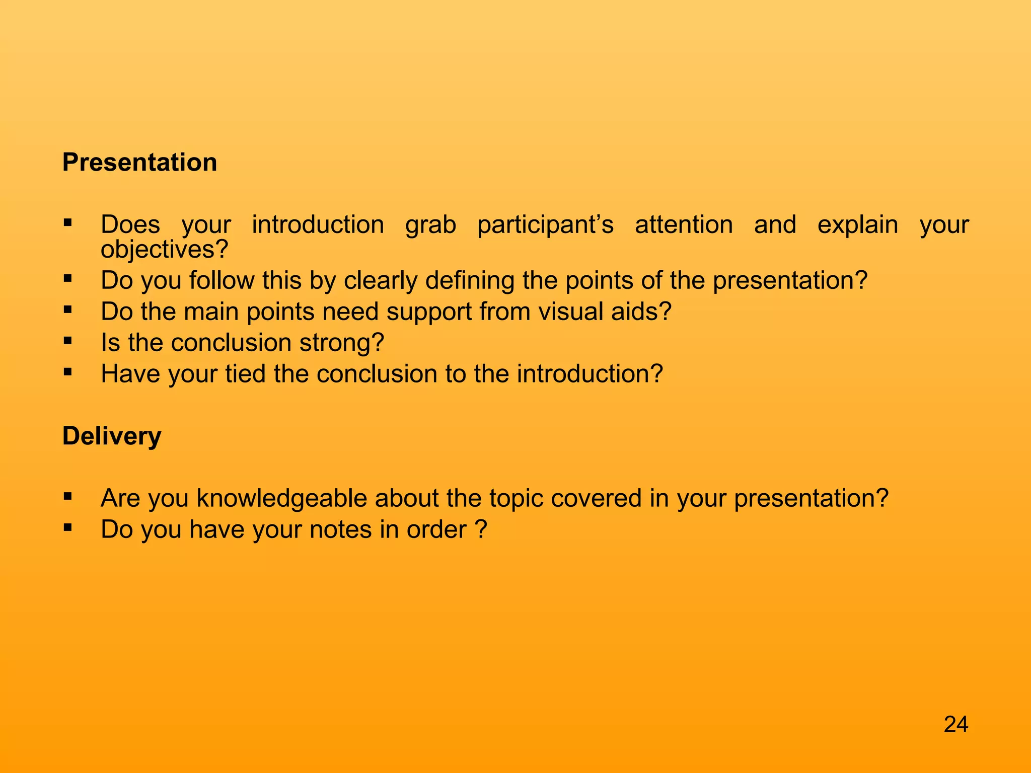 Presentation Does your introduction grab participant’s attention and explain your objectives? Do you follow this by clearly defining the points of the presentation?  Do the main points need support from visual aids?  Is the conclusion strong?  Have your tied the conclusion to the introduction?  Delivery  Are you knowledgeable about the topic covered in your presentation?  Do you have your notes in order ? 
