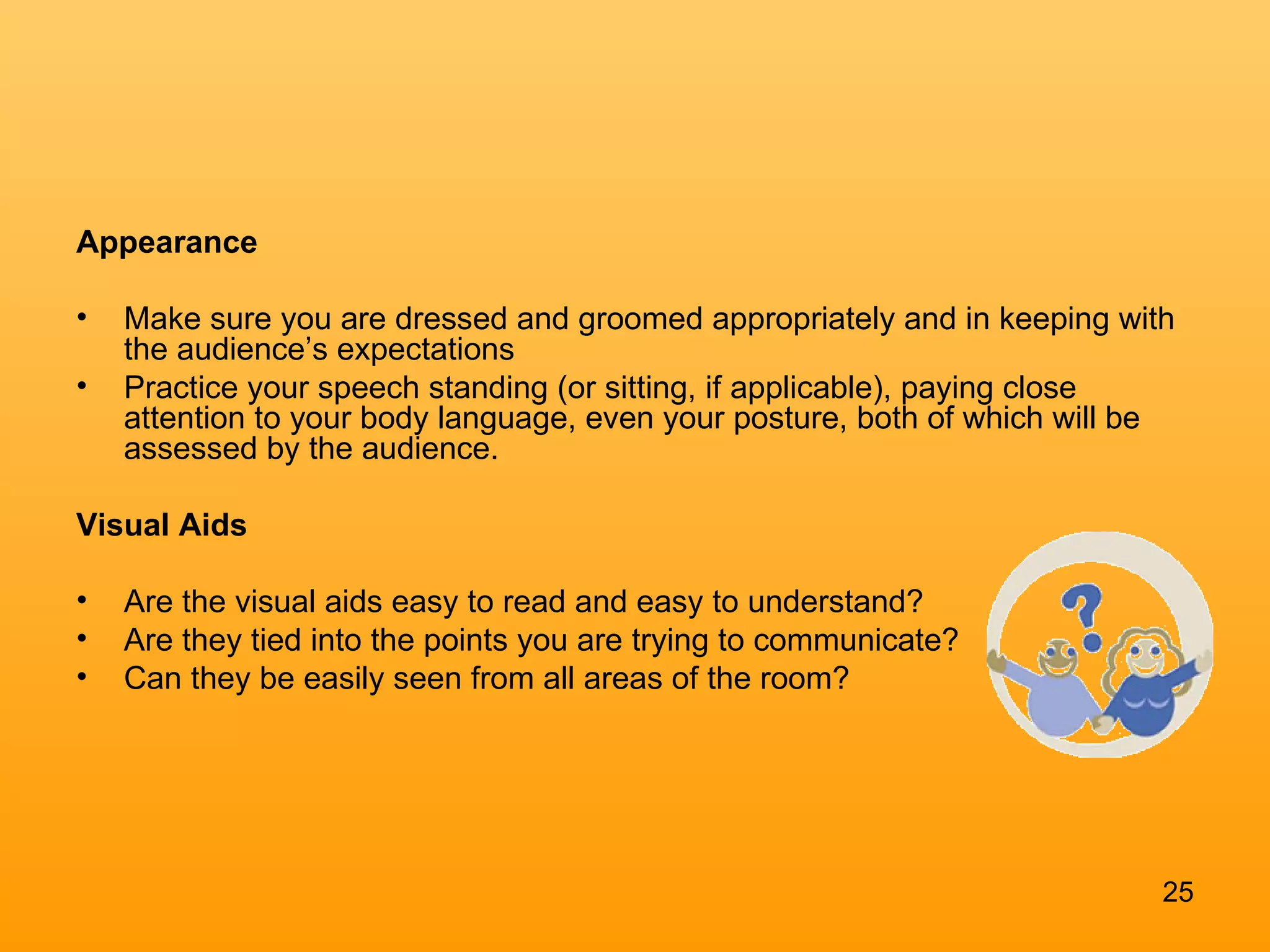 Appearance Make sure you are dressed and groomed appropriately and in keeping with the audience’s expectations Practice your speech standing (or sitting, if applicable), paying close attention to your body language, even your posture, both of which will be assessed by the audience. Visual Aids  Are the visual aids easy to read and easy to understand?  Are they tied into the points you are trying to communicate?  Can they be easily seen from all areas of the room? 