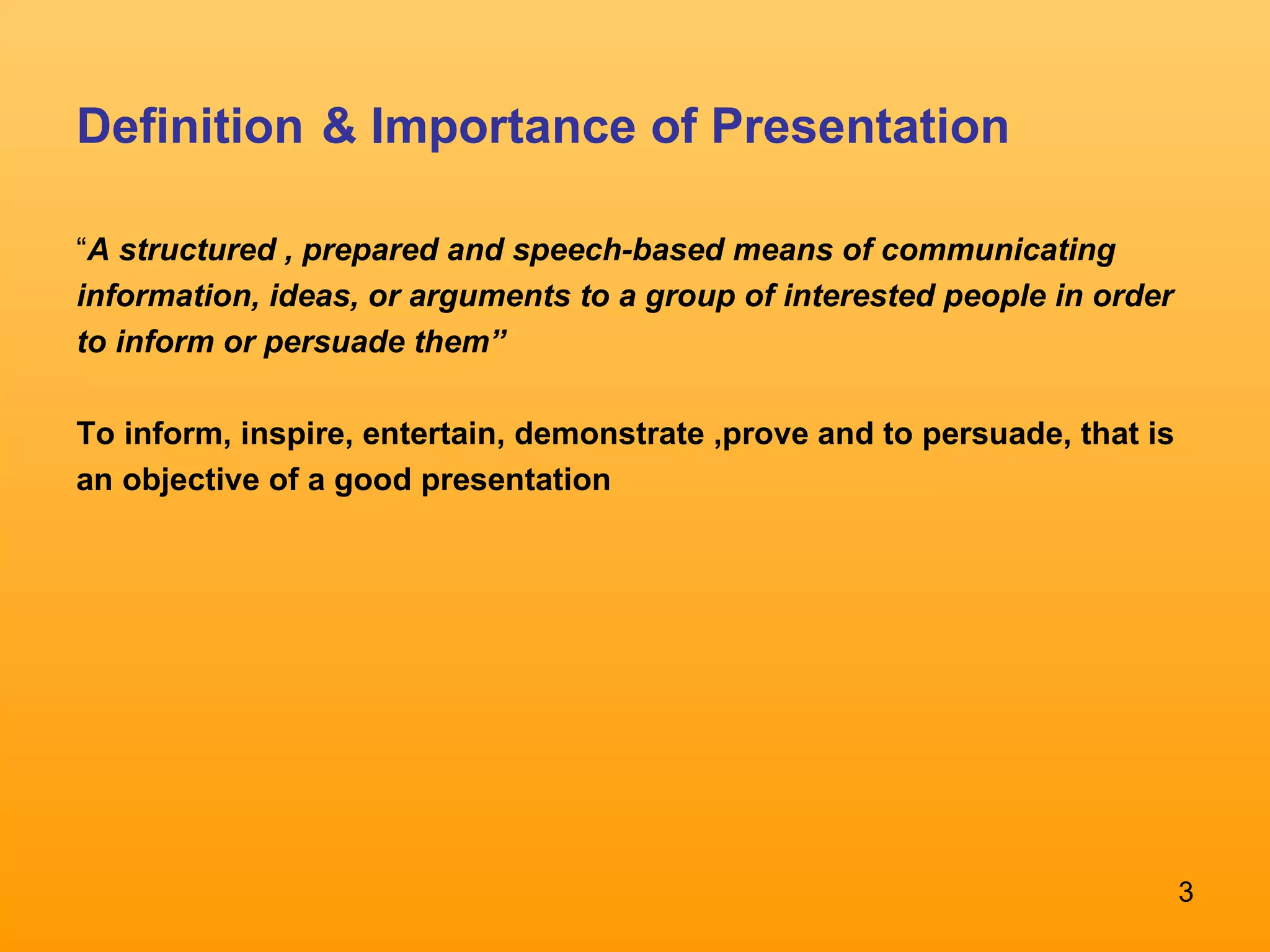 Definition   & Importance of Presentation “ A structured , prepared and speech-based means of communicating information, ideas, or arguments to a group of interested people in order to inform or persuade them” To inform, inspire, entertain, demonstrate ,prove and to persuade, that is an objective of a good presentation  