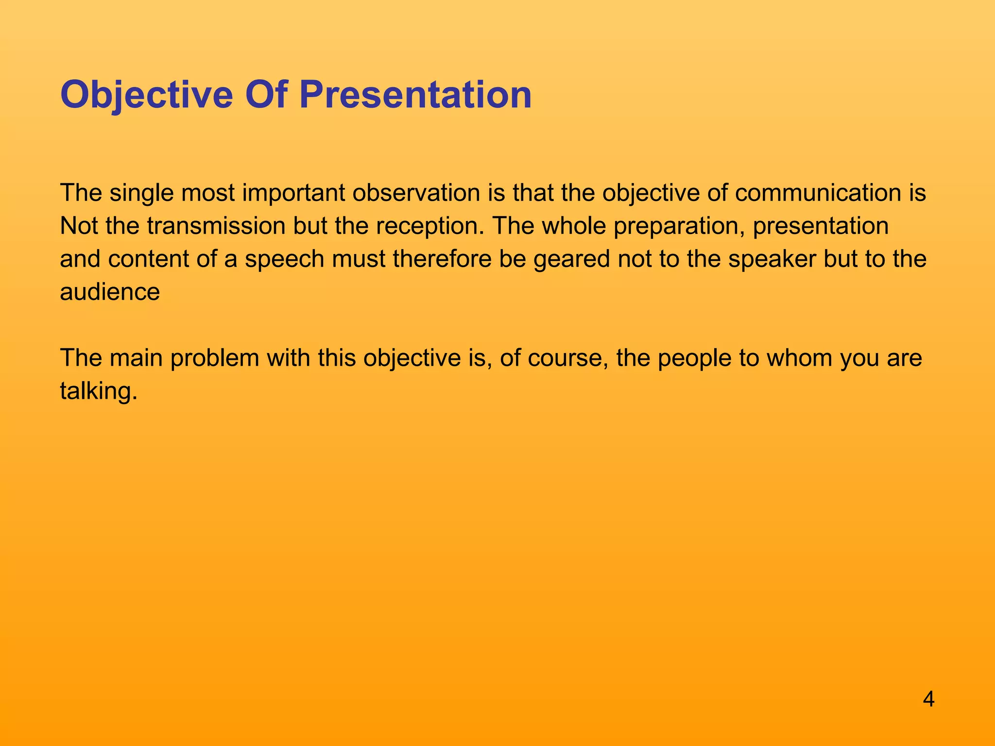 Objective Of Presentation The single most important observation is that the objective of communication is Not the transmission but the reception. The whole preparation, presentation and content of a speech must therefore be geared not to the speaker but to the audience  The main problem with this objective is, of course, the people to whom you are talking.  