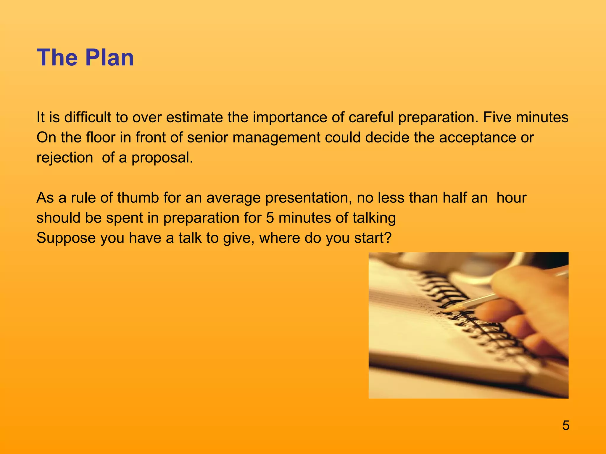 The Plan It is difficult to over estimate the importance of careful preparation. Five minutes On the floor in front of senior management could decide the acceptance or rejection  of a proposal.  As a rule of thumb for an average presentation, no less than half an  hour should be spent in preparation for 5 minutes of talking  Suppose you have a talk to give, where do you start?  