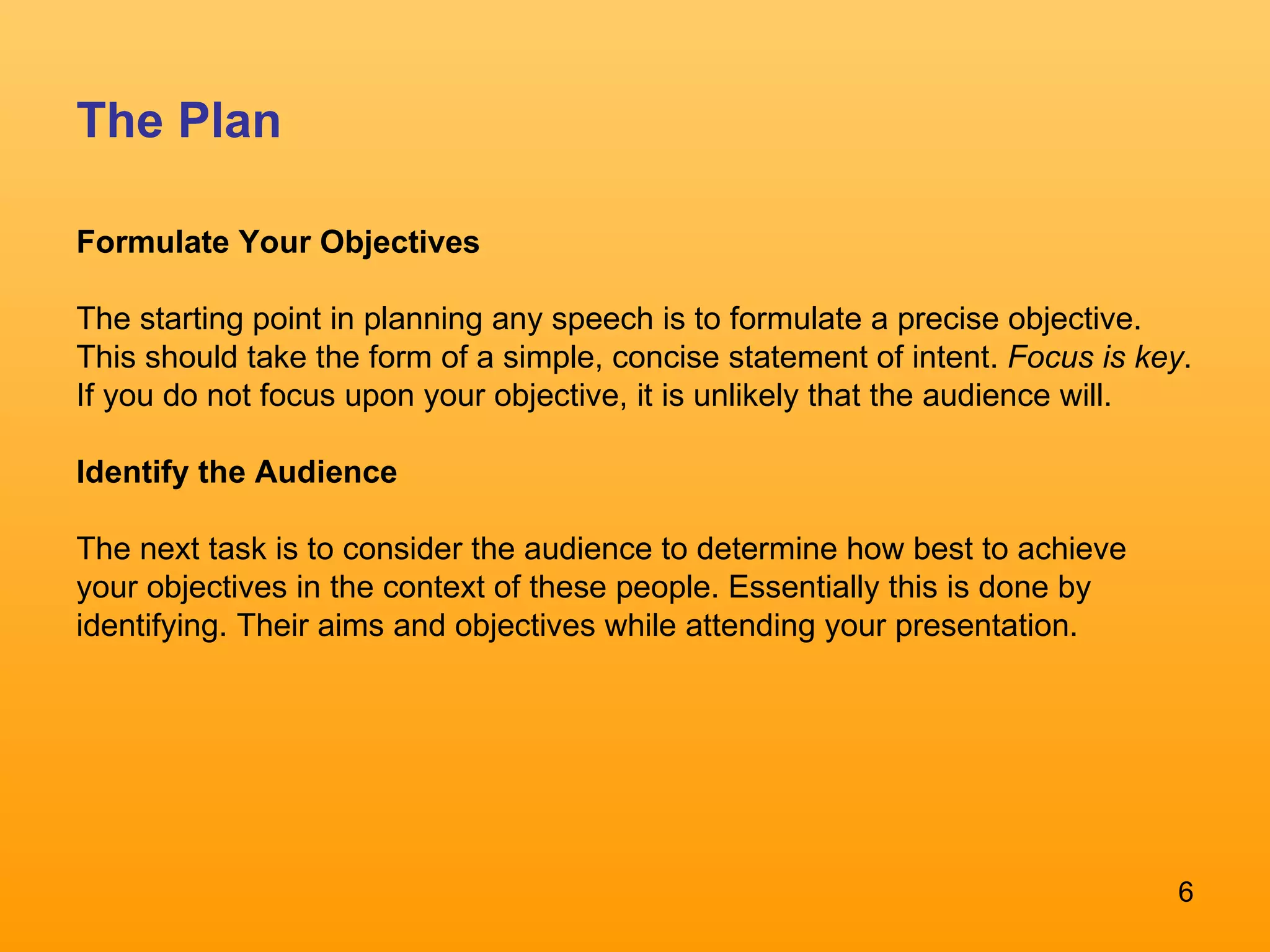 The Plan Formulate Your Objectives The starting point in planning any speech is to formulate a precise objective. This should take the form of a simple, concise statement of intent.  Focus is key . If you do not focus upon your objective, it is unlikely that the audience will.  Identify the Audience   The next task is to consider the audience to determine how best to achieve your objectives in the context of these people. Essentially this is done by identifying. Their aims and objectives while attending your presentation.  