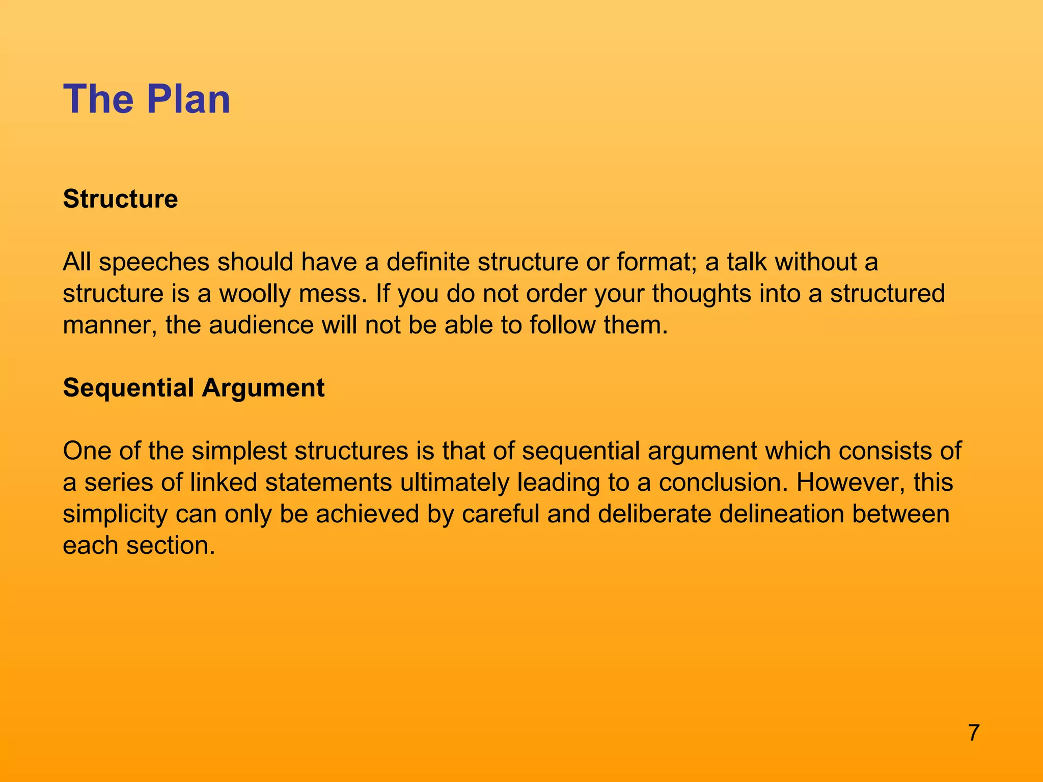The Plan Structure All speeches should have a definite structure or format; a talk without a  structure is a woolly mess. If you do not order your thoughts into a structured manner, the audience will not be able to follow them.  Sequential Argument   One of the simplest structures is that of sequential argument which consists of  a series of linked statements ultimately leading to a conclusion. However, this simplicity can only be achieved by careful and deliberate delineation between each section.  