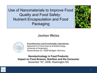 Use of Nanomaterials to Improve Food Quality and Food Safety:  Nutrient Encapsulation and Food Packaging Jochen Weiss Food Structure and Functionality Laboratories Department of Food Science & Biotechnology University of Hohenheim Garbenstrasse 25, 70599 Stuttgart, Germany Nanotechnology in Food Products: Impact on Food Science, Nutrition and the Consumer December 10 th , 2008, Washington DC 