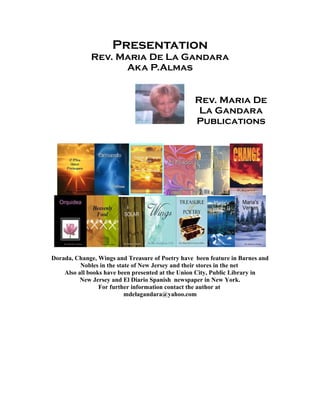 Presentation
Rev. Maria De La Gandara
Aka P.Almas
Rev. Maria De
La Gandara
Publications
Dorada, Change, Wings and Treasure of Poetry have been feature in Barnes and
Nobles in the state of New Jersey and their stores in the net
Also all books have been presented at the Union City, Public Library in
New Jersey and El Diario Spanish newspaper in New York.
For further information contact the author at
mdelagandara@yahoo.com