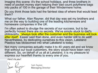 Imagine this scene: it's the school holidays, and three brothers in need of pocket money start helping their dad count polythene bags into packs of 100 in the garage of their Windermere home. Do you think those lads had the faintest idea of where that would lead them? What our father, Alan Rayner, did that day was set my brothers and me on the way to building one of the leading kitchenware and homeware companies in the UK. I'm often asked to divulge the secrets of our success, but to be perfectly honest there are no secrets. We've simply stuck to dad's philosophy, 'always look after the customer and the business will look after itself'. Easier said than done, and even harder still to do well! Nevertheless, by dedicating ourselves to this vision, Lakeland Plastics has blossomed into what Lakeland is today. Not many companies actually make it to 40 years old and we know that without our loyal customers, the story would have been very different. So, on behalf of us all at Lakeland, it is my pleasure to express our heartfelt thanks to every one of you. 'always look after the customer and the business will look after itself'. 