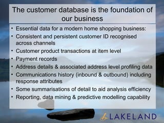 The customer database is the foundation of our business Essential data for a modern home shopping business: Consistent and persistent customer ID recognised across channels Customer product transactions at item level Payment records Address details & associated address level profiling data Communications history (inbound & outbound) including response attributes Some summarisations of detail to aid analysis efficiency Reporting, data mining & predictive modelling capability 