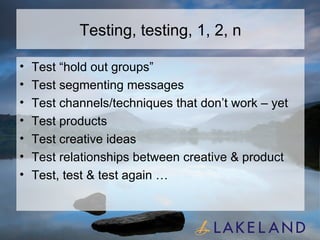Testing, testing, 1, 2, n Test “hold out groups” Test segmenting messages Test channels/techniques that don’t work – yet Test products Test creative ideas Test relationships between creative & product Test, test & test again … 