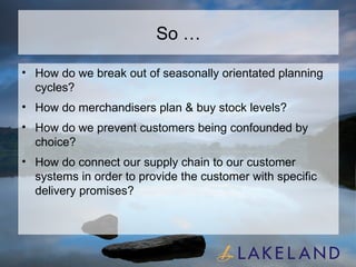 So … How do we break out of seasonally orientated planning cycles? How do merchandisers plan & buy stock levels?  How do we prevent customers being confounded by choice? How do connect our supply chain to our customer systems in order to provide the customer with specific delivery promises? 