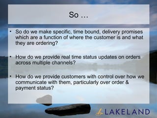 So … So do we make specific, time bound, delivery promises which are a function of where the customer is and what they are ordering? How do we provide real time status updates on orders across multiple channels? How do we provide customers with control over how we communicate with them, particularly over order & payment status? 