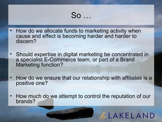 So … How do we allocate funds to marketing activity when cause and effect is becoming harder and harder to discern? Should expertise in digital marketing be concentrated in a specialist E-Commerce team, or part of a Brand Marketing function? How do we ensure that our relationship with affiliates is a positive one? How much do we attempt to control the reputation of our brands? 