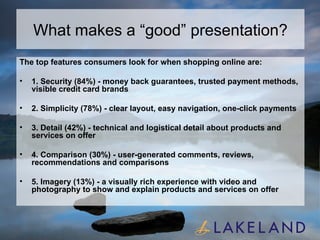 What makes a “good” presentation? The top features consumers look for when shopping online are: 1. Security (84%) - money back guarantees, trusted payment methods, visible credit card brands 2. Simplicity (78%) - clear layout, easy navigation, one-click payments 3. Detail (42%) - technical and logistical detail about products and services on offer 4. Comparison (30%) - user-generated comments, reviews, recommendations and comparisons 5. Imagery (13%) - a visually rich experience with video and photography to show and explain products and services on offer 