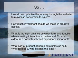 So … How do we optimise the journey through the website to maximise conversion to sales? How much investment should we make in creative assets? What is the right balance between form and function when creating interactive experiences? To what extent is a consistant brand experience important? What sort of product attribute data helps us sell? Who decides & who creates this data? 