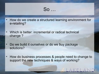 So … How do we create a structured learning environment for e-retailing? Which is better: incremental or radical technical change ? Do we build it ourselves or do we buy package solutions? How do business processes & people need to change to support the new techniques & ways of working? 