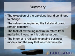 Summary The execution of the Lakeland brand continues to change The values underpinning the Lakeland brand remain constant The task of extracting maximum return from marketing investment is getting harder. The internet is radically changing business models and the way that we communicate.  