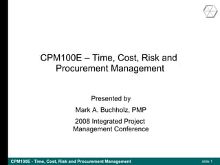 CPM100E – Time, Cost, Risk and
               Procurement Management


                                   Presented by
                            Mark A. Buchholz, PMP
                           2008 Integrated Project
                           Management Conference



CPM100E - Time, Cost, Risk and Procurement Management   slide 1
 