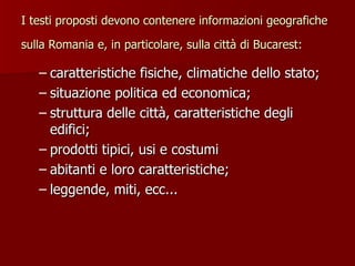 I testi proposti devono contenere informazioni geografiche sulla Romania e, in particolare, sulla città di Bucarest:   caratteristiche fisiche, climatiche dello stato; situazione politica ed economica; struttura delle città, caratteristiche degli edifici; prodotti tipici, usi e costumi abitanti e loro caratteristiche; leggende, miti, ecc... 