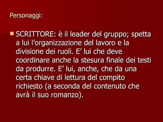 Personaggi: SCRITTORE: è il leader del gruppo; spetta a lui l’organizzazione del lavoro e la divisione dei ruoli. E’ lui che deve coordinare anche la stesura finale dei testi da produrre. E’ lui, anche, che da una certa chiave di lettura del compito richiesto (a seconda del contenuto che avrà il suo romanzo). 