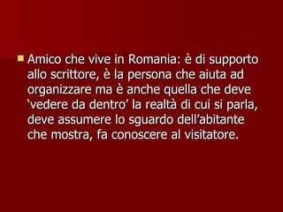 Amico che vive in Romania: è di supporto allo scrittore, è la persona che aiuta ad organizzare ma è anche quella che deve ‘vedere da dentro’ la realtà di cui si parla, deve assumere lo sguardo dell’abitante che mostra, fa conoscere al visitatore. 