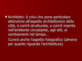 Architetto: è colui che pone particolare attenzione all’aspetto architettonico della città, a com’è strutturata, a com’è inserita nell’ambiente circostante, agli stili, ai cambiamenti nel tempo… Curerà anche l’aspetto fotografico (almeno per quanto riguarda l’architettura). 