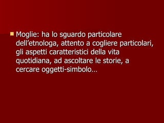 Moglie: ha lo sguardo particolare dell’etnologa, attento a cogliere particolari, gli aspetti caratteristici della vita quotidiana, ad ascoltare le storie, a cercare oggetti-simbolo… 