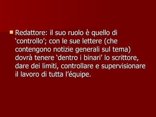 Redattore: il suo ruolo è quello di ‘controllo’; con le sue lettere (che contengono notizie generali sul tema) dovrà tenere ‘dentro i binari’ lo scrittore, dare dei limiti, controllare e supervisionare il lavoro di tutta l’équipe. 